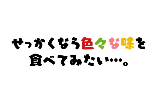 せっかくなら色々な味を食べてみたい…。