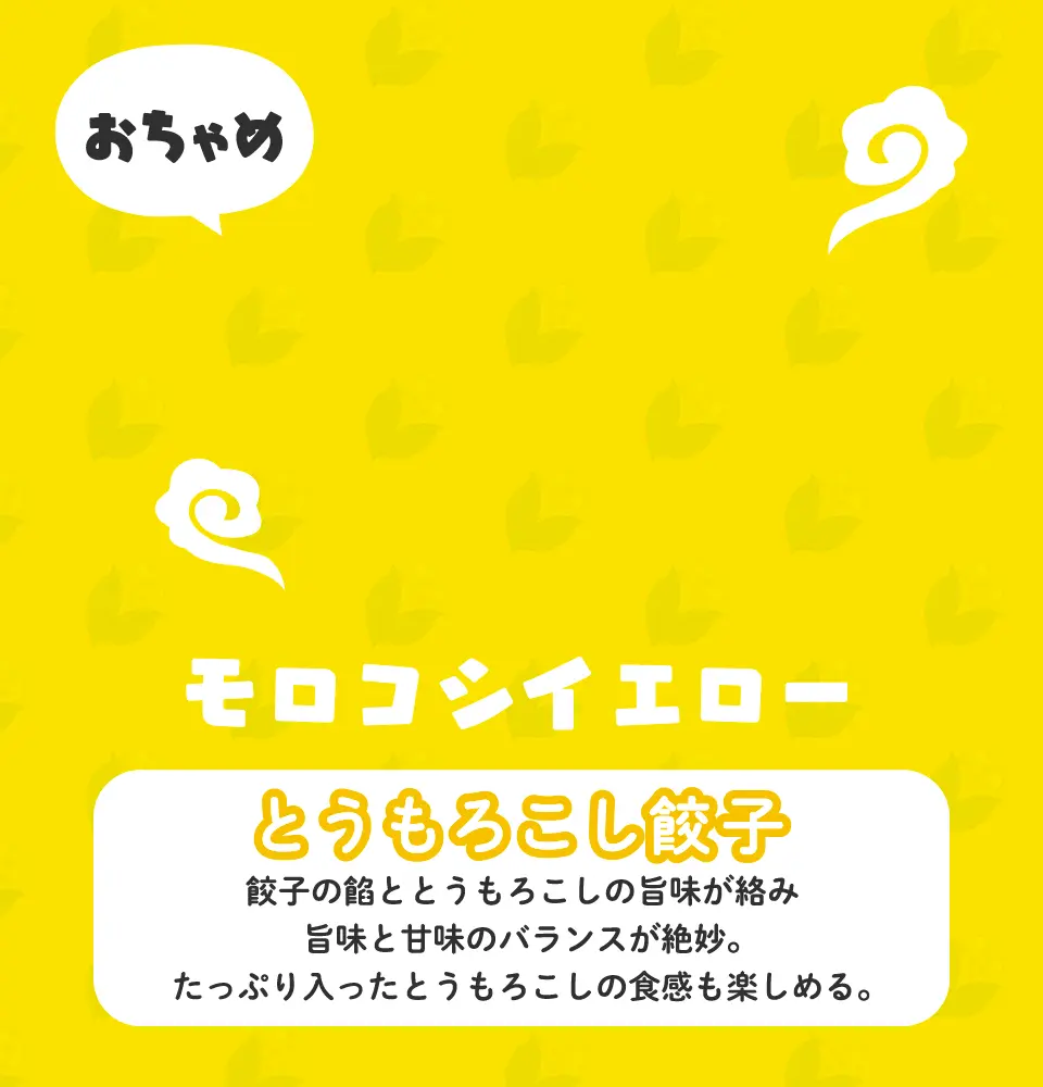 とうもろこし餃子 餃子の餡ととうもろこしの旨味が絡み旨味と甘味のバランスが絶妙。たっぷり入ったとうもろこしの食感も楽しめる。