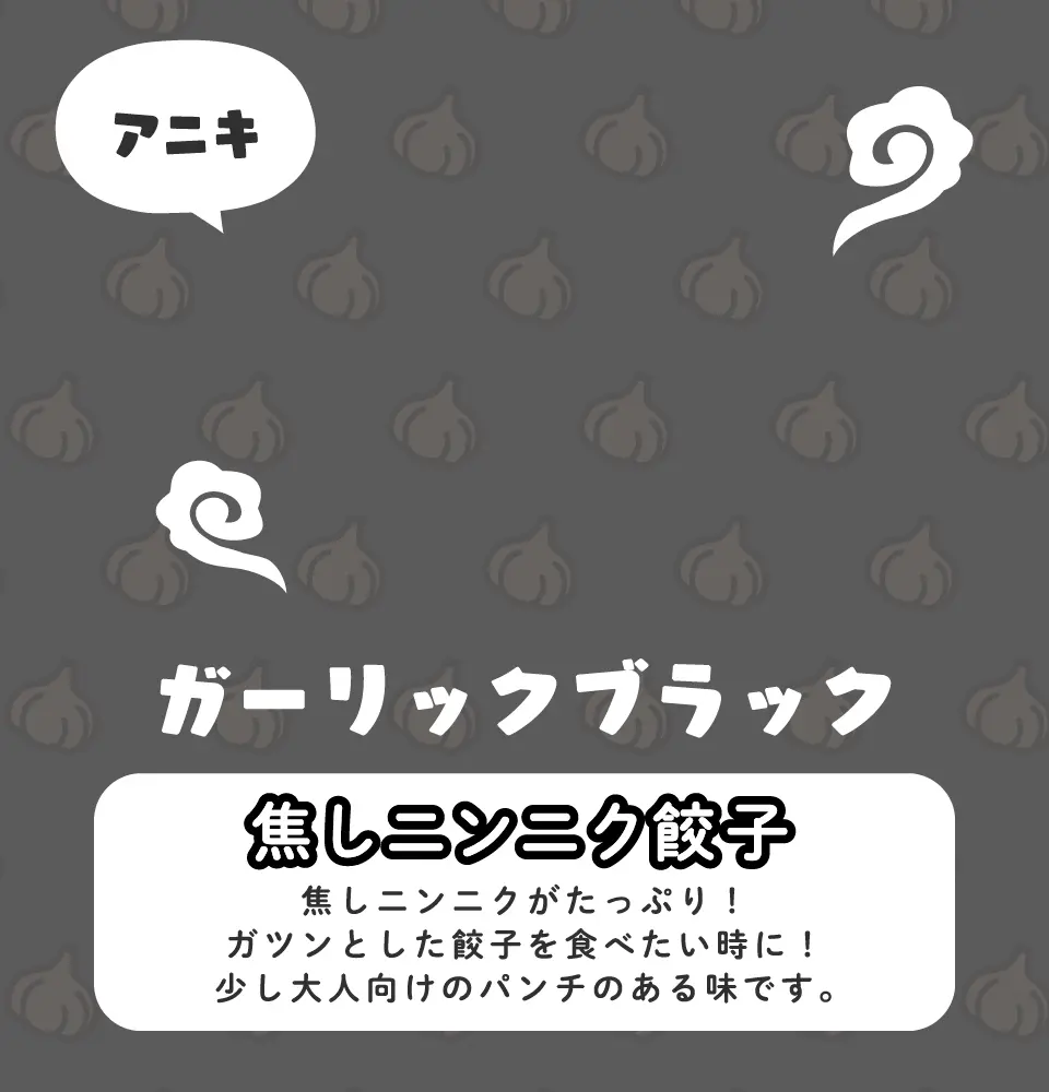 焦しニンニク餃子 焦しニンニクがたっぷり！ガツンとした餃子を食べたい時に！少し大人向けのパンチのある味です。