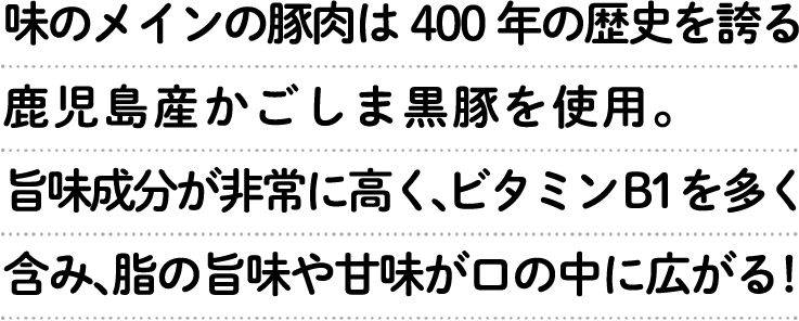 味のメインの豚肉は400年の歴史を誇る鹿児島産かごしま黒豚を使用。旨味成分が非常に高く、ビタミンB1を多く含み、脂の旨味や甘味が口の中に広がる!